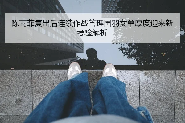 陈雨菲复出后连续作战管理国羽女单厚度迎来新考验解析