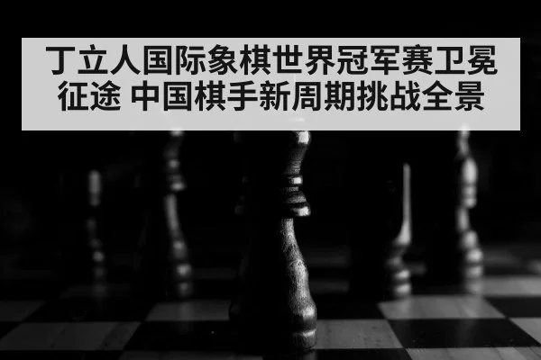 丁立人国际象棋世界冠军赛卫冕征途 中国棋手新周期挑战全景
