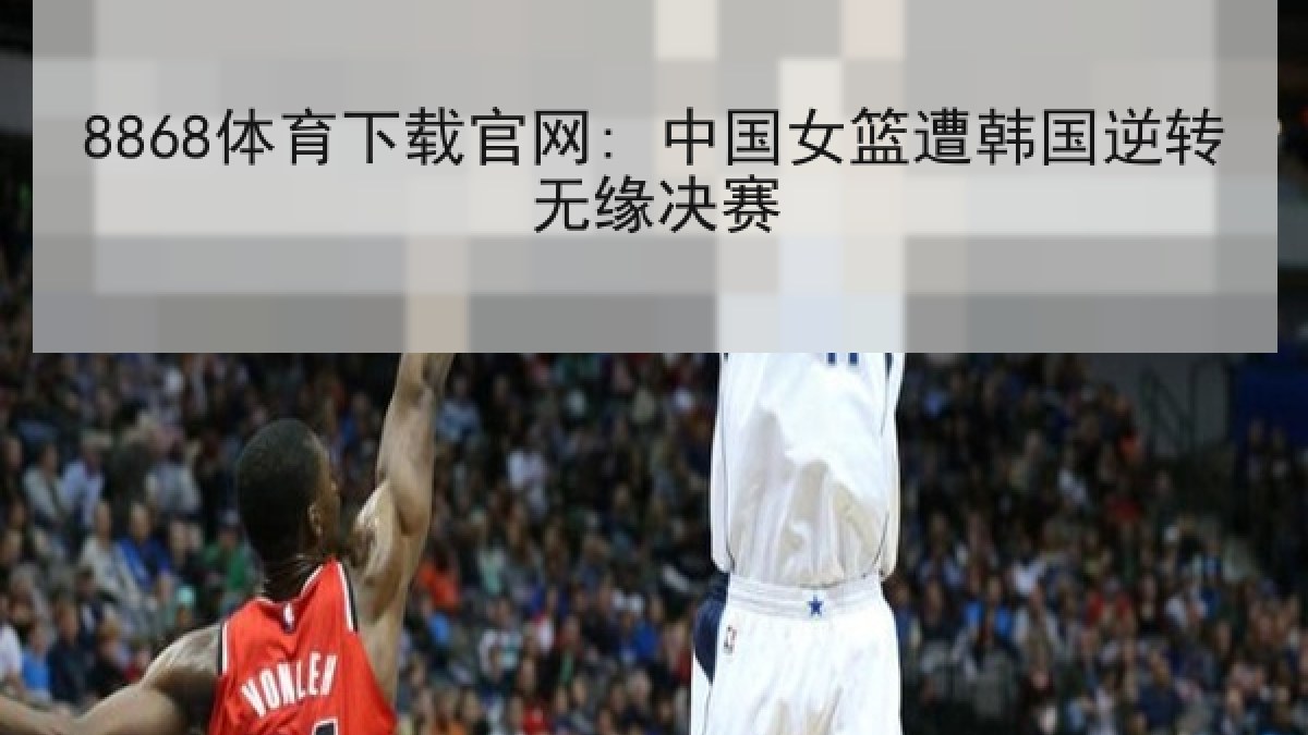 8868体育下载官网: 中国女篮遭韩国逆转无缘决赛